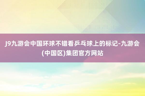 J9九游会中国环球不错看乒乓球上的标记-九游会(中国区)集团官方网站