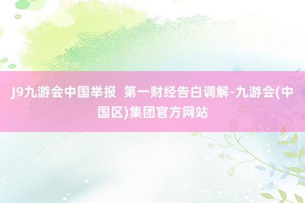 J9九游会中国举报  第一财经告白调解-九游会(中国区)集团官方网站