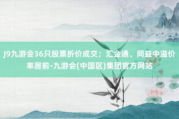 J9九游会36只股票折价成交；汇金通、同益中溢价率居前-九游会(中国区)集团官方网站