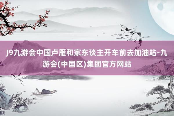 J9九游会中国卢雁和家东谈主开车前去加油站-九游会(中国区)集团官方网站