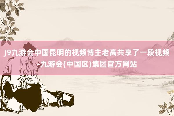 J9九游会中国昆明的视频博主老高共享了一段视频-九游会(中国区)集团官方网站