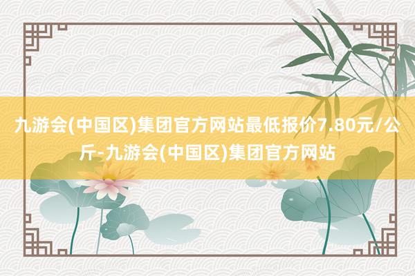 九游会(中国区)集团官方网站最低报价7.80元/公斤-九游会(中国区)集团官方网站