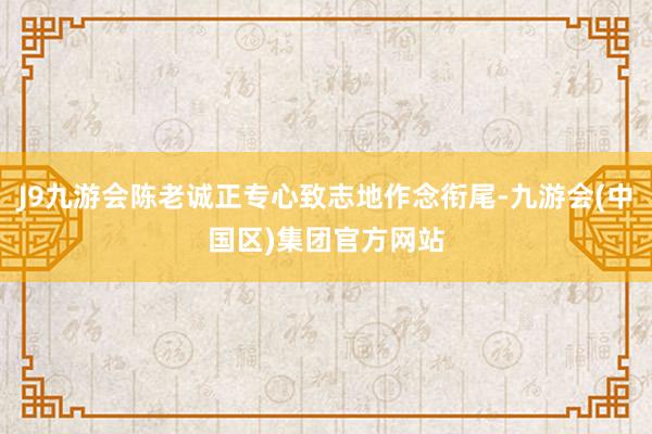 J9九游会陈老诚正专心致志地作念衔尾-九游会(中国区)集团官方网站