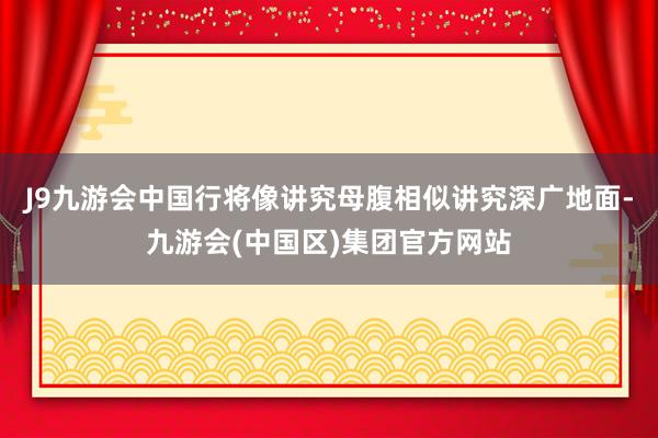 J9九游会中国行将像讲究母腹相似讲究深广地面-九游会(中国区)集团官方网站