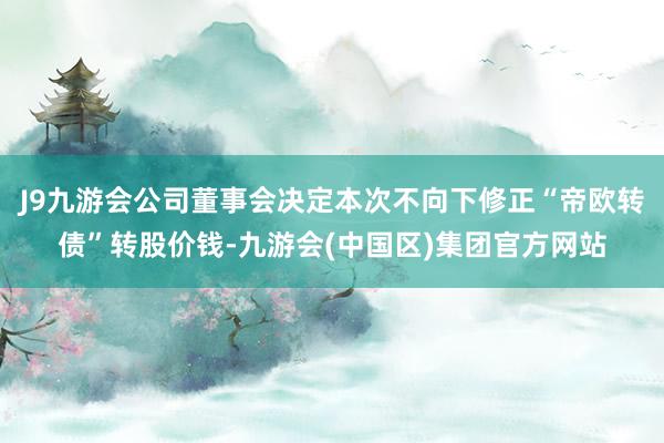 J9九游会公司董事会决定本次不向下修正“帝欧转债”转股价钱-九游会(中国区)集团官方网站