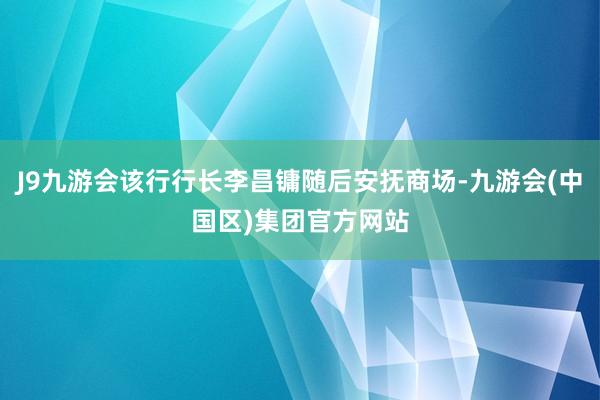 J9九游会该行行长李昌镛随后安抚商场-九游会(中国区)集团官方网站