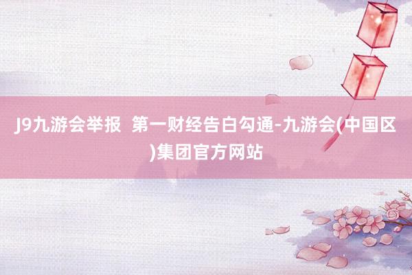 J9九游会举报  第一财经告白勾通-九游会(中国区)集团官方网站