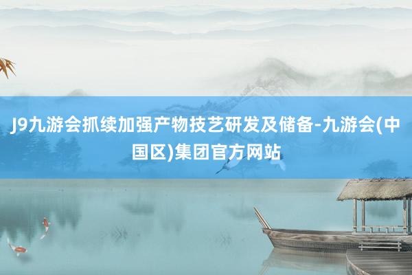 J9九游会抓续加强产物技艺研发及储备-九游会(中国区)集团官方网站