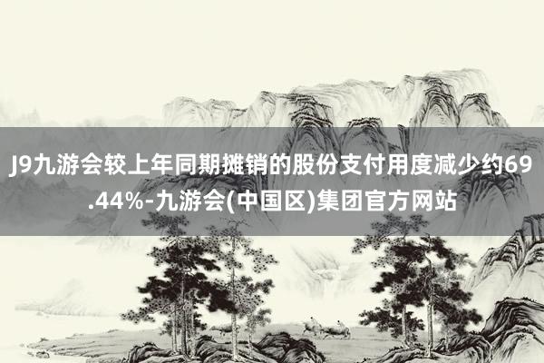 J9九游会较上年同期摊销的股份支付用度减少约69.44%-九游会(中国区)集团官方网站