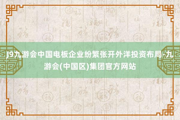 J9九游会中国电板企业纷繁张开外洋投资布局-九游会(中国区)集团官方网站