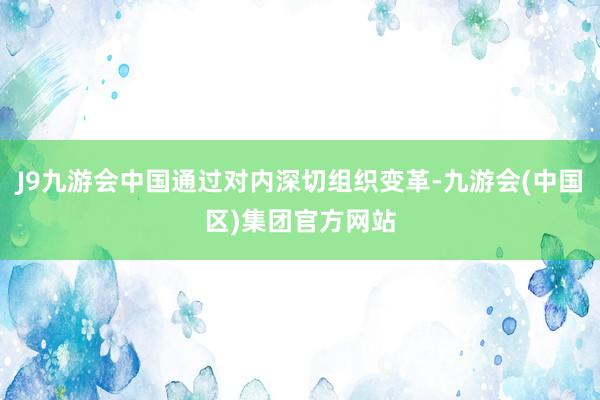 J9九游会中国通过对内深切组织变革-九游会(中国区)集团官方网站
