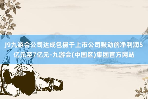 J9九游会公司达成包摄于上市公司鼓动的净利润5亿元至7亿元-九游会(中国区)集团官方网站