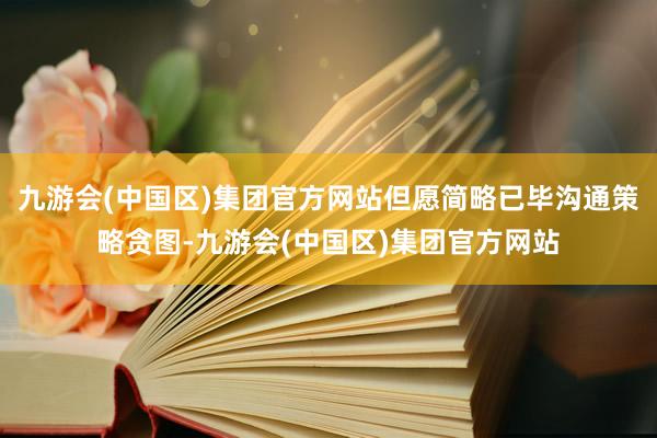 九游会(中国区)集团官方网站但愿简略已毕沟通策略贪图-九游会(中国区)集团官方网站