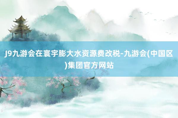 J9九游会在寰宇膨大水资源费改税-九游会(中国区)集团官方网站
