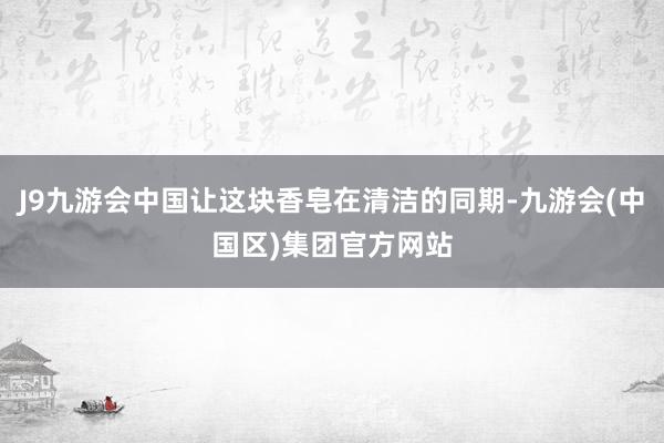 J9九游会中国让这块香皂在清洁的同期-九游会(中国区)集团官方网站