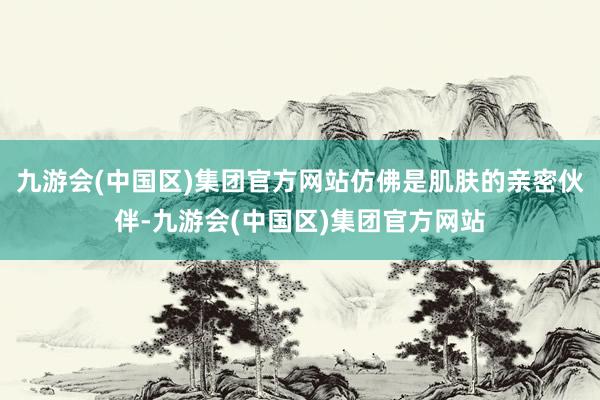 九游会(中国区)集团官方网站仿佛是肌肤的亲密伙伴-九游会(中国区)集团官方网站