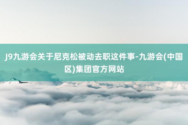 J9九游会关于尼克松被动去职这件事-九游会(中国区)集团官方网站