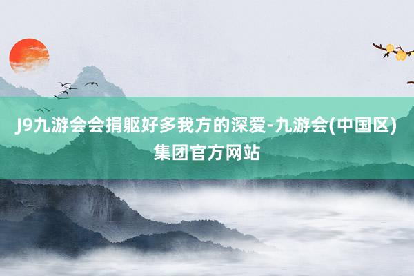 J9九游会会捐躯好多我方的深爱-九游会(中国区)集团官方网站