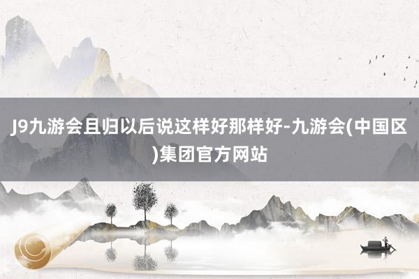 J9九游会且归以后说这样好那样好-九游会(中国区)集团官方网站