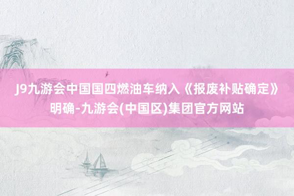 J9九游会中国国四燃油车纳入　　《报废补贴确定》明确-九游会(中国区)集团官方网站
