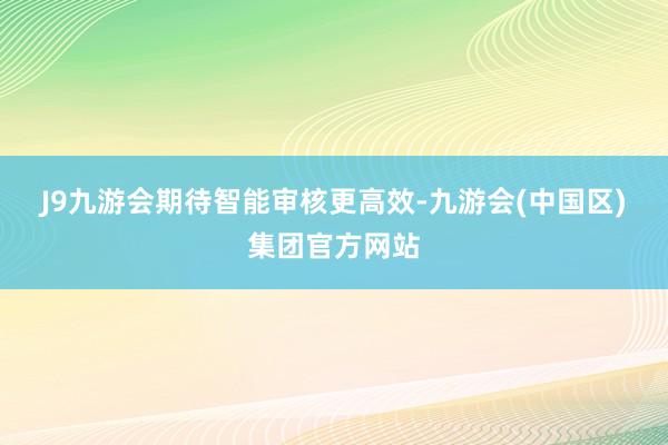 J9九游会　　期待智能审核更高效-九游会(中国区)集团官方网站