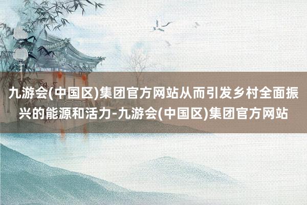 九游会(中国区)集团官方网站从而引发乡村全面振兴的能源和活力-九游会(中国区)集团官方网站