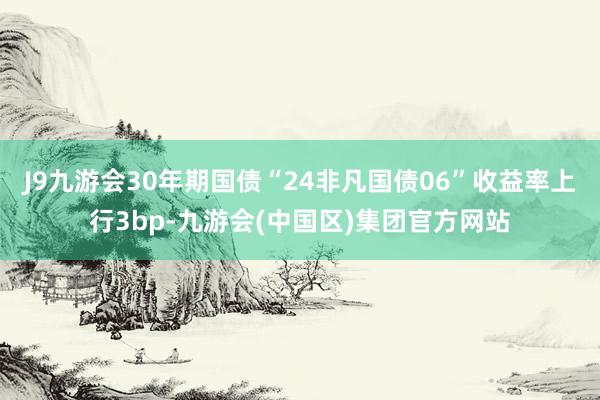 J9九游会30年期国债“24非凡国债06”收益率上行3bp-九游会(中国区)集团官方网站
