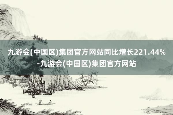 九游会(中国区)集团官方网站同比增长221.44%-九游会(中国区)集团官方网站