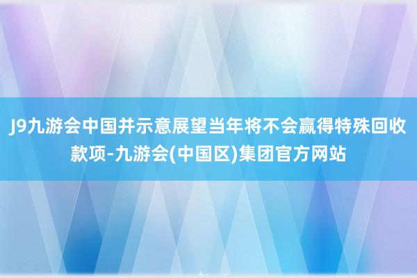 J9九游会中国并示意展望当年将不会赢得特殊回收款项-九游会(中国区)集团官方网站