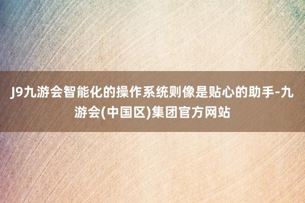 J9九游会智能化的操作系统则像是贴心的助手-九游会(中国区)集团官方网站