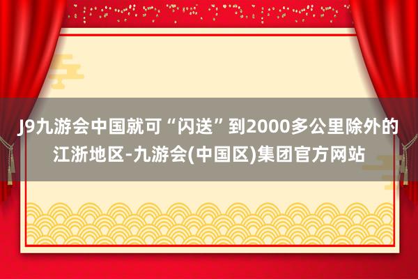 J9九游会中国就可“闪送”到2000多公里除外的江浙地区-九游会(中国区)集团官方网站