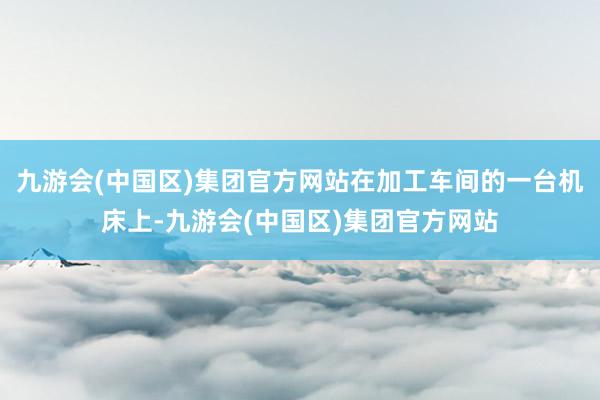 九游会(中国区)集团官方网站在加工车间的一台机床上-九游会(中国区)集团官方网站