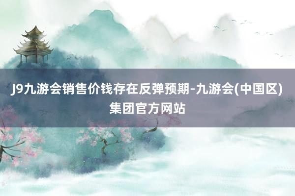 J9九游会销售价钱存在反弹预期-九游会(中国区)集团官方网站