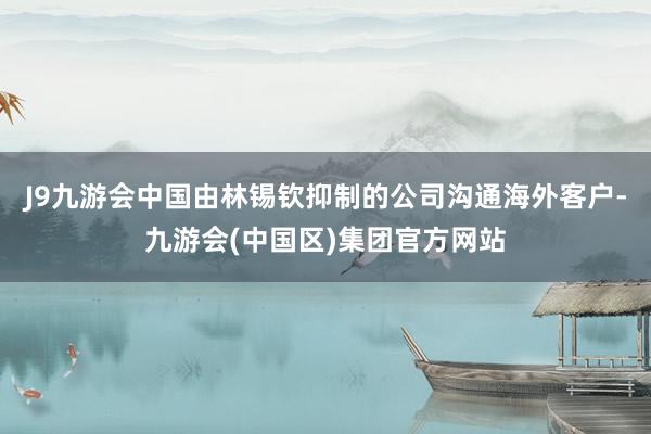 J9九游会中国由林锡钦抑制的公司沟通海外客户-九游会(中国区)集团官方网站