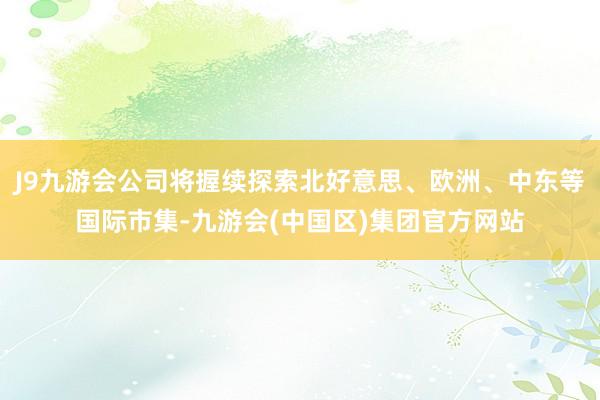 J9九游会公司将握续探索北好意思、欧洲、中东等国际市集-九游会(中国区)集团官方网站