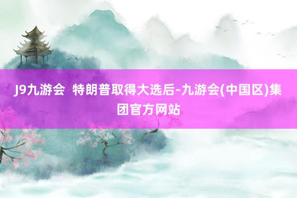 J9九游会  特朗普取得大选后-九游会(中国区)集团官方网站