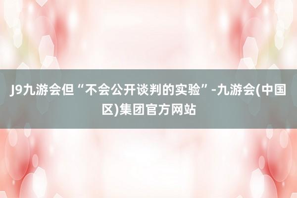 J9九游会但“不会公开谈判的实验”-九游会(中国区)集团官方网站