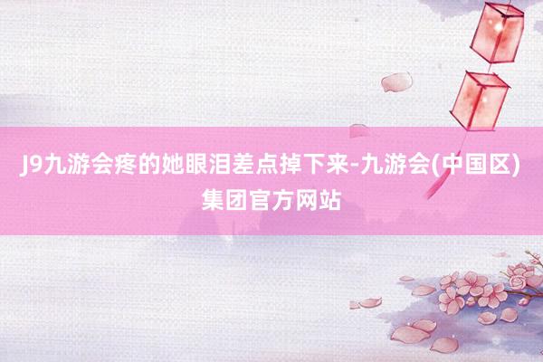 J9九游会疼的她眼泪差点掉下来-九游会(中国区)集团官方网站