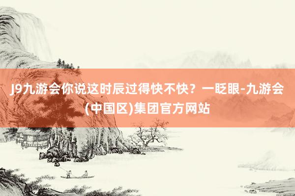 J9九游会你说这时辰过得快不快？一眨眼-九游会(中国区)集团官方网站