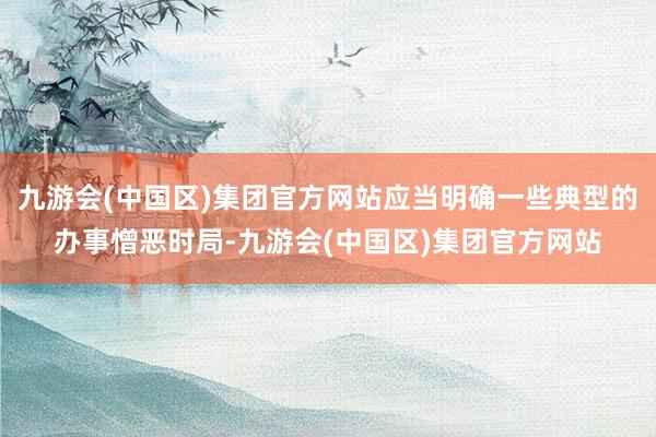 九游会(中国区)集团官方网站应当明确一些典型的办事憎恶时局-九游会(中国区)集团官方网站