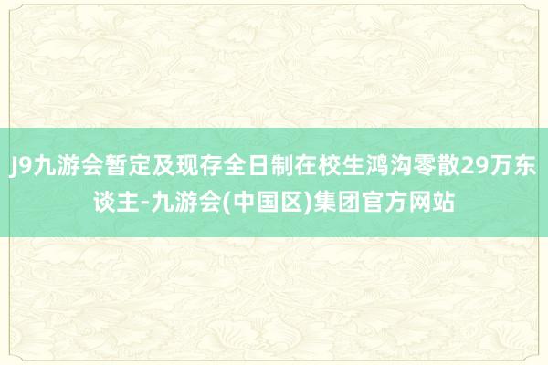 J9九游会暂定及现存全日制在校生鸿沟零散29万东谈主-九游会(中国区)集团官方网站