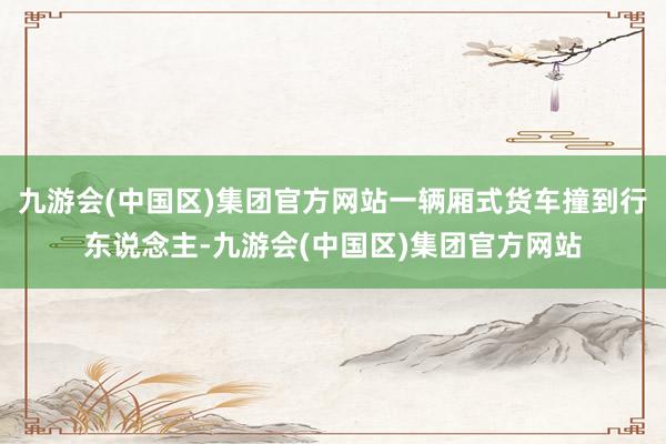 九游会(中国区)集团官方网站一辆厢式货车撞到行东说念主-九游会(中国区)集团官方网站