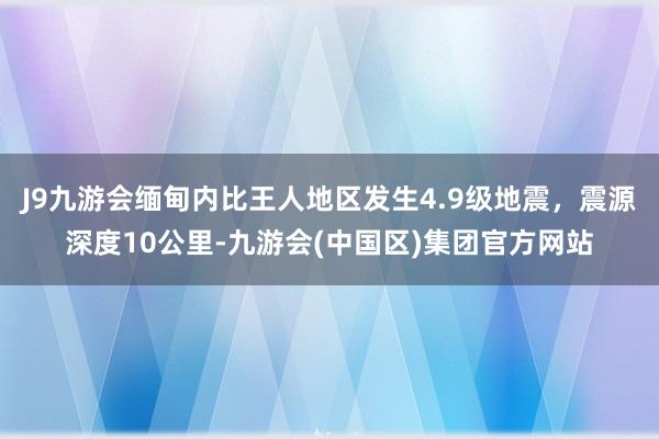 J9九游会缅甸内比王人地区发生4.9级地震，震源深度10公里-九游会(中国区)集团官方网站