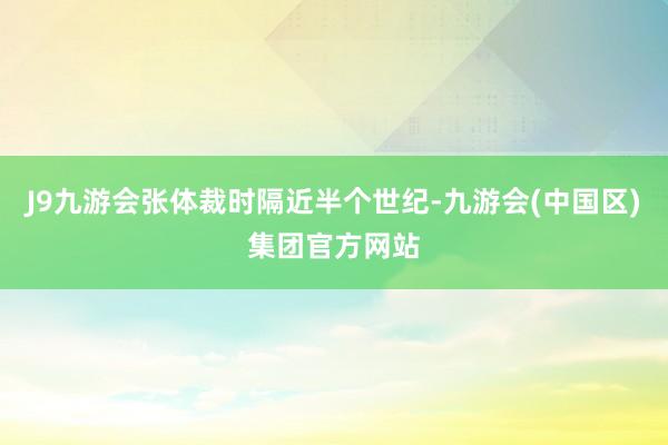 J9九游会张体裁时隔近半个世纪-九游会(中国区)集团官方网站
