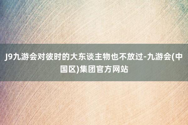 J9九游会对彼时的大东谈主物也不放过-九游会(中国区)集团官方网站