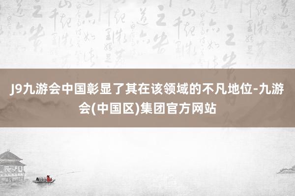 J9九游会中国彰显了其在该领域的不凡地位-九游会(中国区)集团官方网站