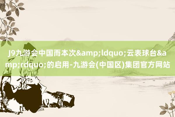 J9九游会中国而本次&ldquo;云表球台&rdquo;的启用-九游会(中国区)集团官方网站