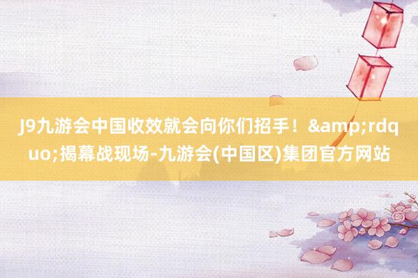 J9九游会中国收效就会向你们招手！&rdquo;揭幕战现场-九游会(中国区)集团官方网站