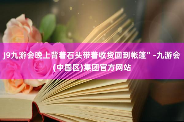 J9九游会晚上背着石头带着收货回到帐篷”-九游会(中国区)集团官方网站