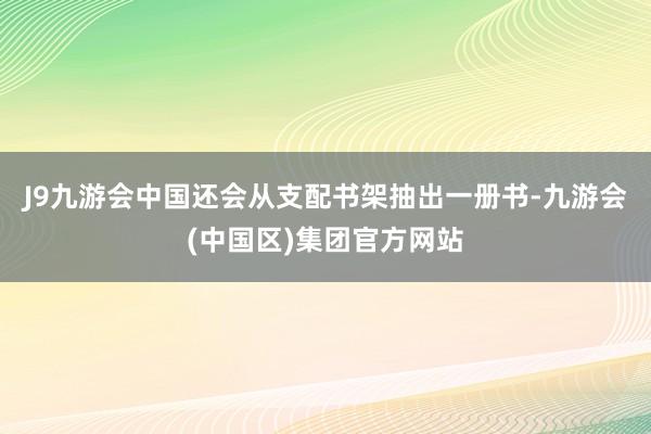 J9九游会中国还会从支配书架抽出一册书-九游会(中国区)集团官方网站